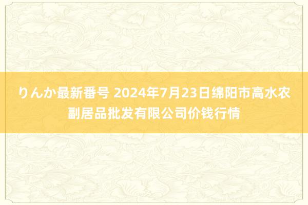 りんか最新番号 2024年7月23日绵阳市高水农副居品批发有限公司价钱行情