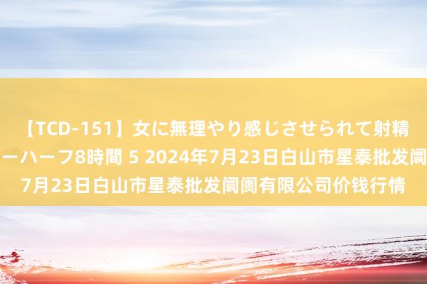 【TCD-151】女に無理やり感じさせられて射精までしてしまうニューハーフ8時間 5 2024年7月23日白山市星泰批发阛阓有限公司价钱行情