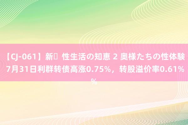 【CJ-061】新・性生活の知恵 2 奥様たちの性体験 7月31日利群转债高涨0.75%，转股溢价率0.61%