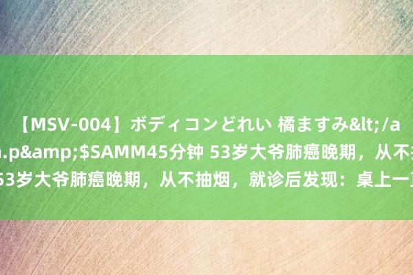 【MSV-004】ボディコンどれい 橘ますみ</a>1992-02-06h.m.p&$SAMM45分钟 53岁大爷肺癌晚期，从不抽烟，就诊后发现：桌上一直摆“2物”