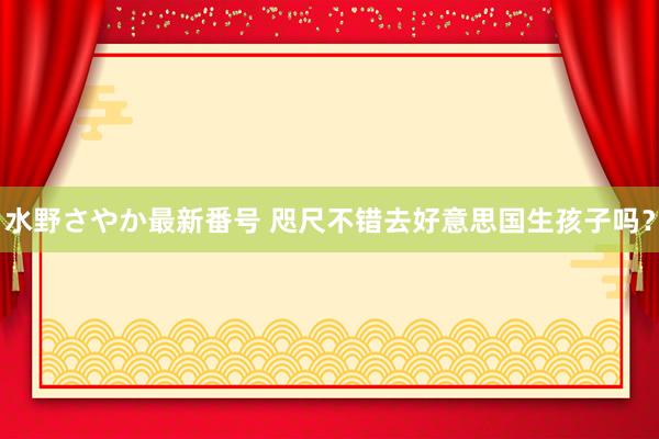 水野さやか最新番号 咫尺不错去好意思国生孩子吗？
