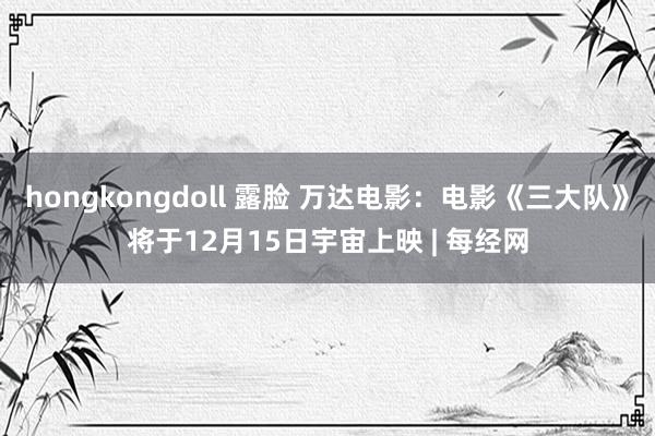 hongkongdoll 露脸 万达电影：电影《三大队》将于12月15日宇宙上映 | 每经网