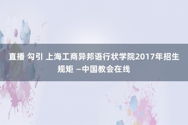 直播 勾引 上海工商异邦语行状学院2017年招生规矩 —中国教会在线