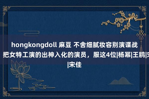 hongkongdoll 麻豆 不舍细腻妆容别演谍战剧！把女特工演的出神入化的演员，服这4位|杨幂|王鸥|宋佳