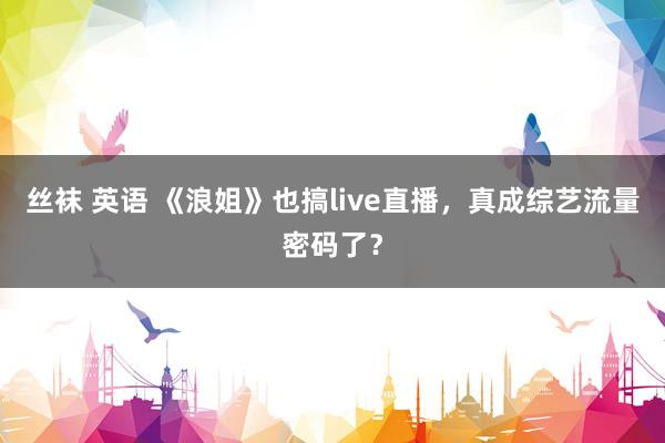 丝袜 英语 《浪姐》也搞live直播，真成综艺流量密码了？