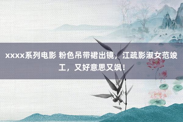xxxx系列电影 粉色吊带裙出镜，江疏影淑女范竣工，又好意思又飒！
