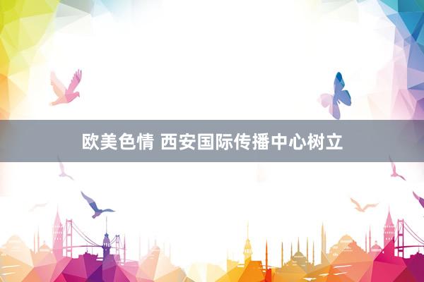 欧美色情 西安国际传播中心树立