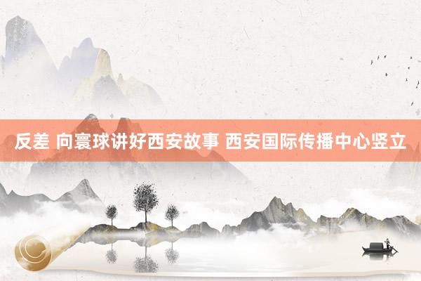 反差 向寰球讲好西安故事 西安国际传播中心竖立