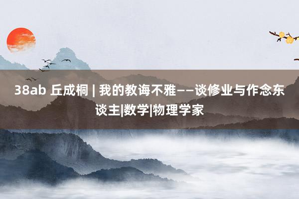 38ab 丘成桐 | 我的教诲不雅——谈修业与作念东谈主|数学|物理学家