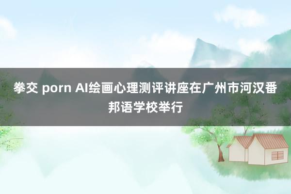 拳交 porn AI绘画心理测评讲座在广州市河汉番邦语学校举行