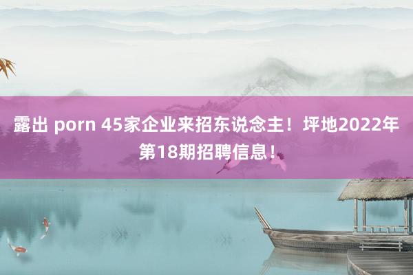 露出 porn 45家企业来招东说念主！坪地2022年第18期招聘信息！