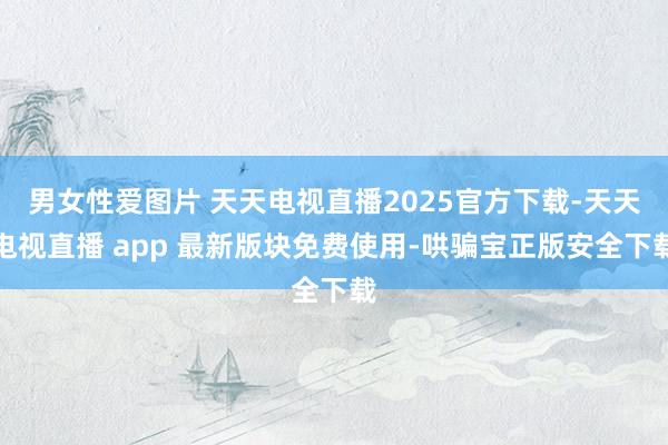 男女性爱图片 天天电视直播2025官方下载-天天电视直播 app 最新版块免费使用-哄骗宝正版安全下载
