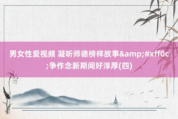 男女性爱视频 凝听师德榜样故事&#xff0c;争作念新期间好淳厚(四)