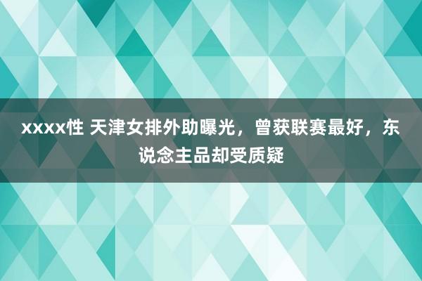 xxxx性 天津女排外助曝光，曾获联赛最好，东说念主品却受质疑