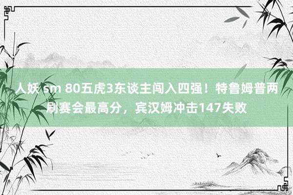 人妖 sm 80五虎3东谈主闯入四强！特鲁姆普两刷赛会最高分，宾汉姆冲击147失败