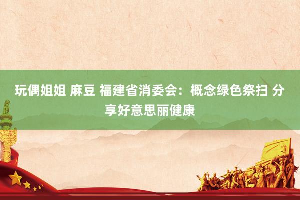 玩偶姐姐 麻豆 福建省消委会：概念绿色祭扫 分享好意思丽健康
