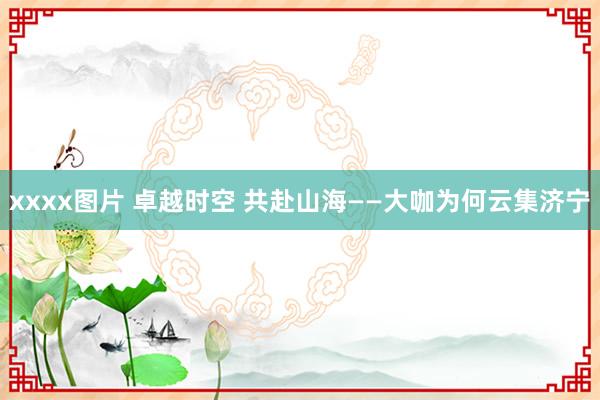 xxxx图片 卓越时空 共赴山海——大咖为何云集济宁