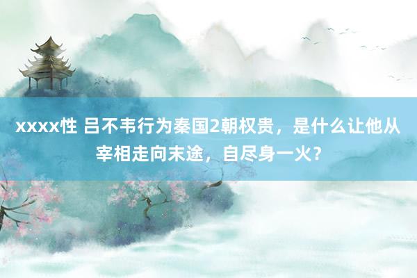 xxxx性 吕不韦行为秦国2朝权贵，是什么让他从宰相走向末途，自尽身一火？