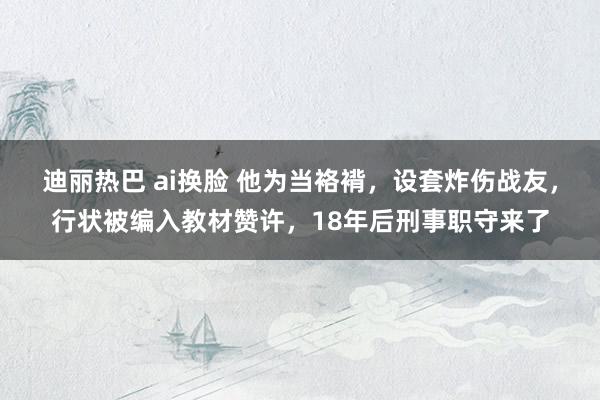 迪丽热巴 ai换脸 他为当袼褙，设套炸伤战友，行状被编入教材赞许，18年后刑事职守来了
