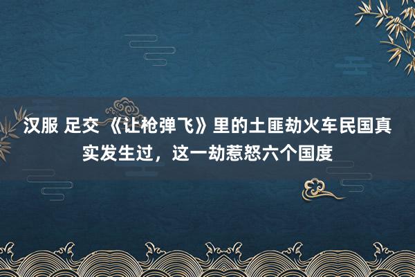汉服 足交 《让枪弹飞》里的土匪劫火车民国真实发生过，这一劫惹怒六个国度