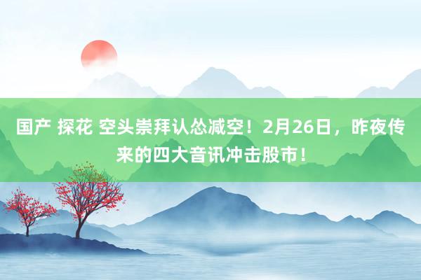 国产 探花 空头崇拜认怂减空！2月26日，昨夜传来的四大音讯冲击股市！