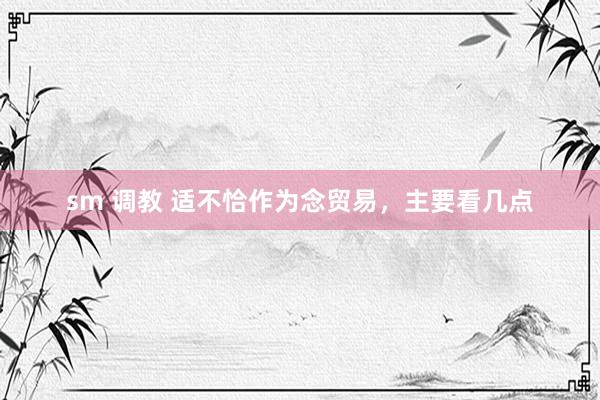 sm 调教 适不恰作为念贸易，主要看几点