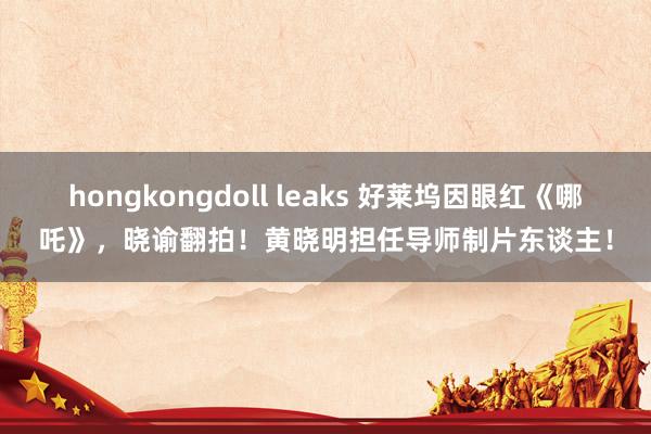 hongkongdoll leaks 好莱坞因眼红《哪吒》，晓谕翻拍！黄晓明担任导师制片东谈主！
