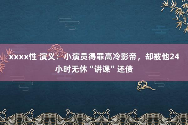 xxxx性 演义：小演员得罪高冷影帝，却被他24小时无休“讲课”还债