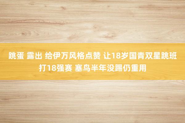 跳蛋 露出 给伊万风格点赞 让18岁国青双星跳班打18强赛 塞鸟半年没踢仍重用
