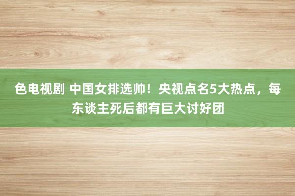 色电视剧 中国女排选帅！央视点名5大热点，每东谈主死后都有巨大讨好团