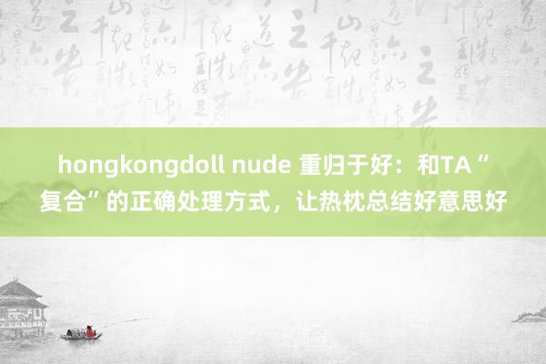 hongkongdoll nude 重归于好：和TA“复合”的正确处理方式，让热枕总结好意思好