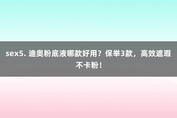 sex5. 迪奥粉底液哪款好用？保举3款，高效遮瑕不卡粉！