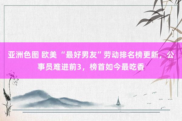 亚洲色图 欧美 “最好男友”劳动排名榜更新，公事员难进前3，榜首如今最吃香