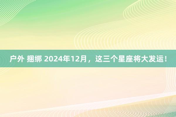 户外 捆绑 2024年12月，这三个星座将大发运！