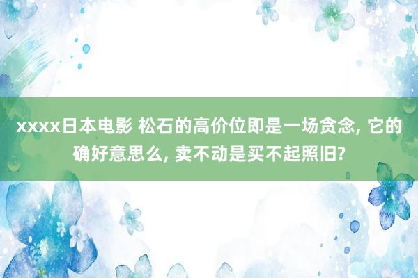 xxxx日本电影 松石的高价位即是一场贪念， 它的确好意思么， 卖不动是买不起照旧?