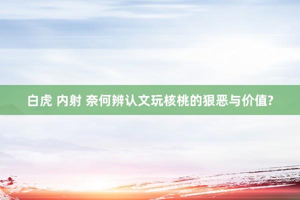 白虎 内射 奈何辨认文玩核桃的狠恶与价值?