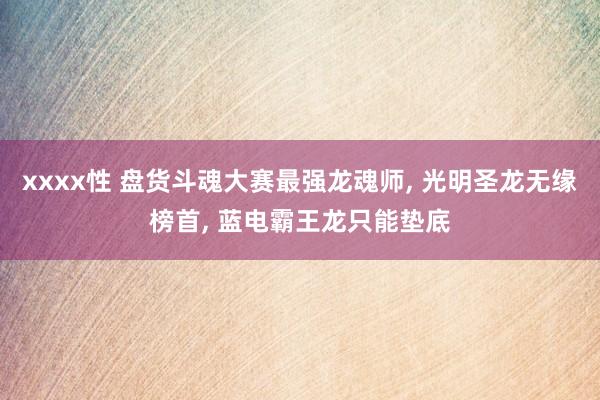 xxxx性 盘货斗魂大赛最强龙魂师， 光明圣龙无缘榜首， 蓝电霸王龙只能垫底
