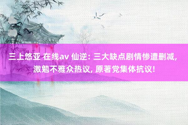 三上悠亚 在线av 仙逆: 三大缺点剧情惨遭删减， 激勉不雅众热议， 原著党集体抗议!