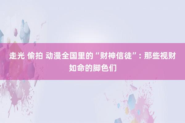 走光 偷拍 动漫全国里的“财神信徒”: 那些视财如命的脚色们