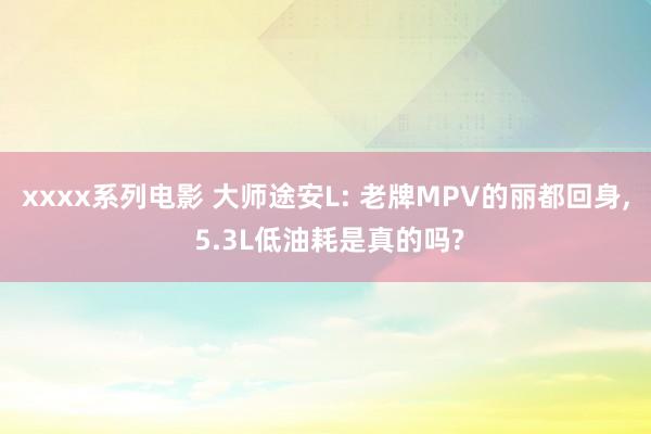xxxx系列电影 大师途安L: 老牌MPV的丽都回身， 5.3L低油耗是真的吗?