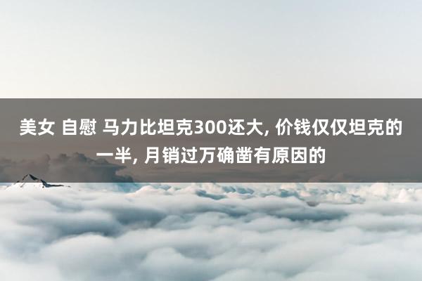 美女 自慰 马力比坦克300还大， 价钱仅仅坦克的一半， 月销过万确凿有原因的