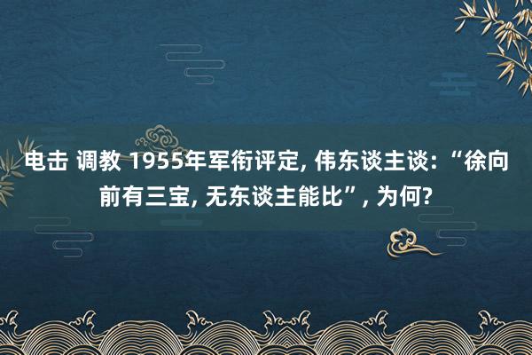 电击 调教 1955年军衔评定， 伟东谈主谈: “徐向前有三宝， 无东谈主能比”， 为何?