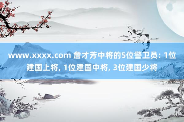 www.xxxx.com 詹才芳中将的5位警卫员: 1位建国上将， 1位建国中将， 3位建国少将