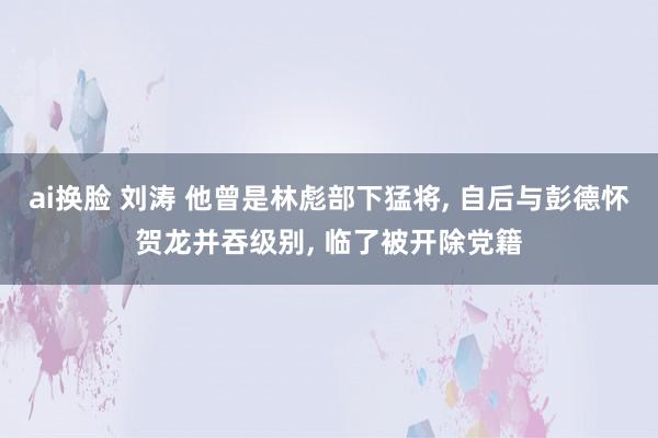 ai换脸 刘涛 他曾是林彪部下猛将， 自后与彭德怀贺龙并吞级别， 临了被开除党籍
