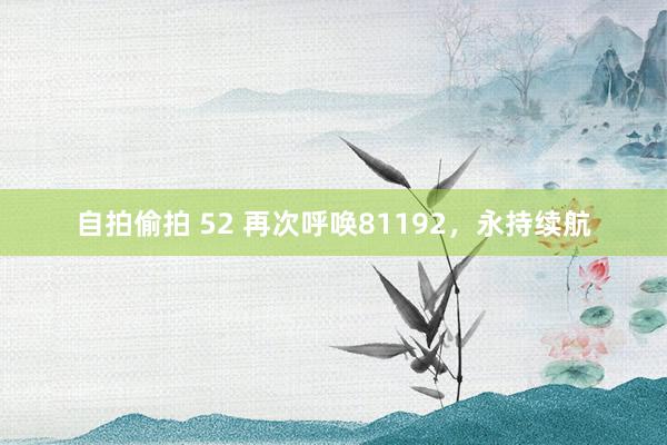 自拍偷拍 52 再次呼唤81192，永持续航