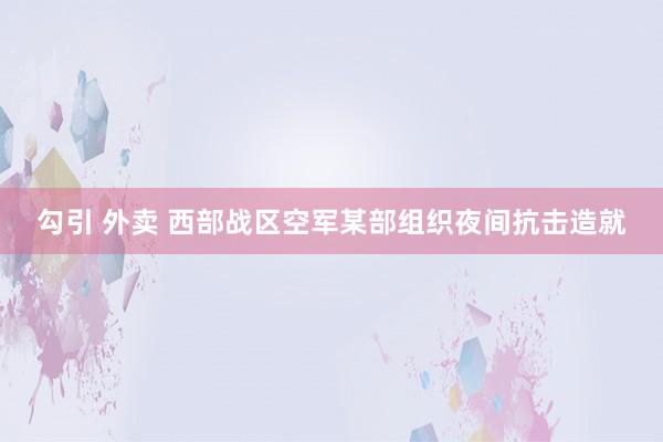 勾引 外卖 西部战区空军某部组织夜间抗击造就