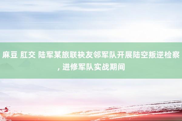 麻豆 肛交 陆军某旅联袂友邻军队开展陆空叛逆检察， 进修军队实战期间