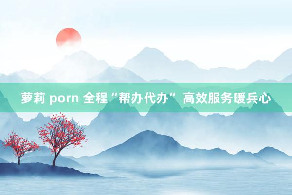 萝莉 porn 全程“帮办代办” 高效服务暖兵心