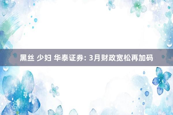 黑丝 少妇 华泰证券: 3月财政宽松再加码