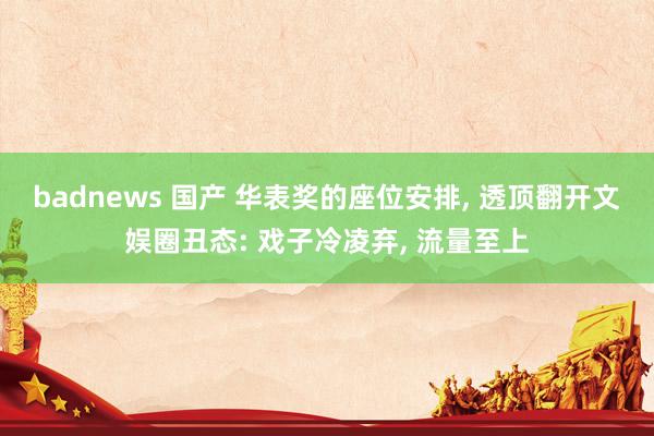 badnews 国产 华表奖的座位安排， 透顶翻开文娱圈丑态: 戏子冷凌弃， 流量至上